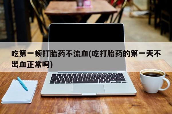 流产药微信联系方式无副作用吃第一顿打胎药不流血(吃打胎药的第一天不出血正常吗)