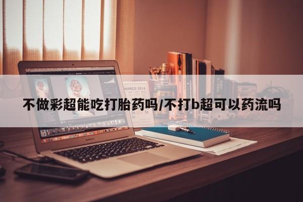 流产药微信联系方式无副作用不做彩超能吃打胎药吗/不打b超可以药流吗