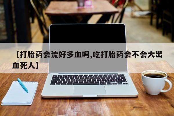 流产药微信联系方式无副作用【打胎药会流好多血吗,吃打胎药会不会大出血死人】