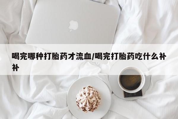 流产药微信联系方式无副作用喝完哪种打胎药才流血/喝完打胎药吃什么补补