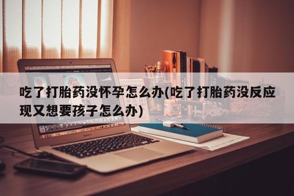 流产药微信联系方式无副作用吃了打胎药没怀孕怎么办(吃了打胎药没反应现又想要孩子怎么办)