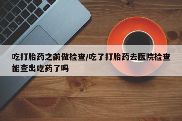 流产药微信联系方式无副作用吃打胎药之前做检查/吃了打胎药去医院检查能查出吃药了吗