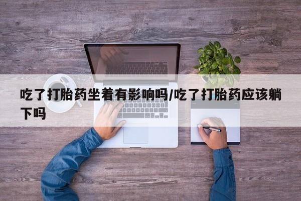 流产药微信联系方式无副作用吃了打胎药坐着有影响吗/吃了打胎药应该躺下吗