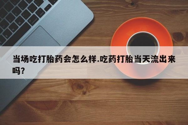 流产药微信联系方式无副作用当场吃打胎药会怎么样.吃药打胎当天流出来吗？