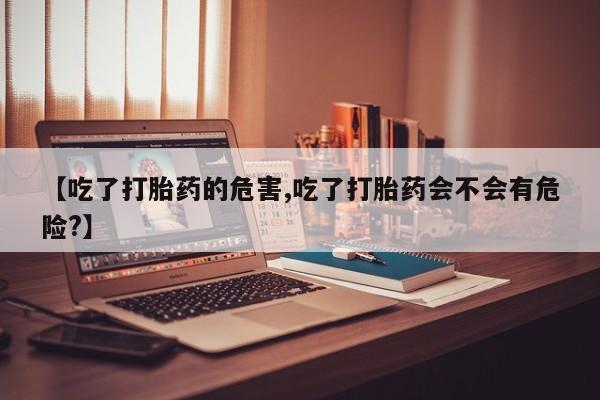 流产药微信联系方式无副作用【吃了打胎药的危害,吃了打胎药会不会有危险?】
