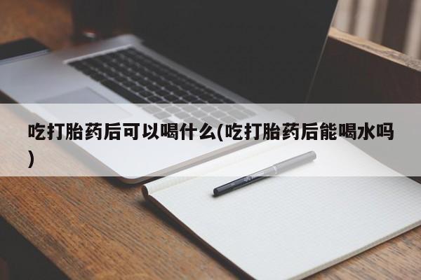 流产药微信联系方式无副作用吃打胎药后可以喝什么(吃打胎药后能喝水吗)