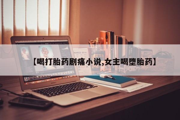 流产药微信联系方式无副作用【喝打胎药剧痛小说,女主喝堕胎药】
