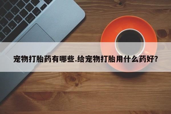 流产药微信联系方式无副作用宠物打胎药有哪些.给宠物打胎用什么药好？