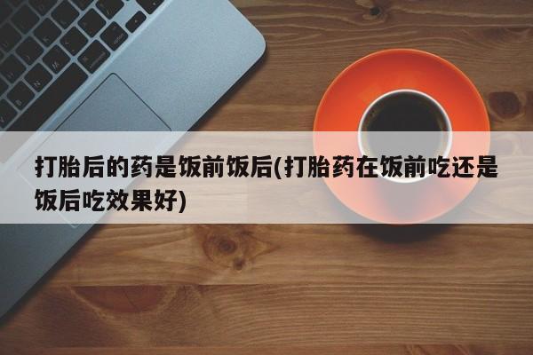 流产药微信联系方式无副作用打胎后的药是饭前饭后(打胎药在饭前吃还是饭后吃效果好)