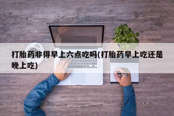 流产药微信联系方式无副作用打胎药非得早上六点吃吗(打胎药早上吃还是晚上吃)