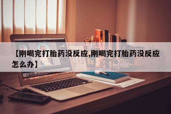 流产药微信联系方式无副作用【刚喝完打胎药没反应,刚喝完打胎药没反应怎么办】