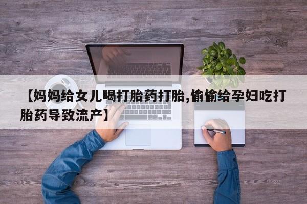 流产药微信联系方式无副作用【妈妈给女儿喝打胎药打胎,偷偷给孕妇吃打胎药导致流产】