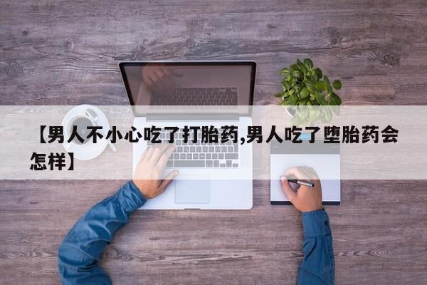 流产药微信联系方式无副作用【男人不小心吃了打胎药,男人吃了堕胎药会怎样】