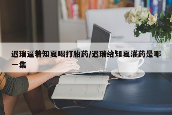 流产药微信联系方式无副作用迟瑞逼着知夏喝打胎药/迟瑞给知夏灌药是哪一集