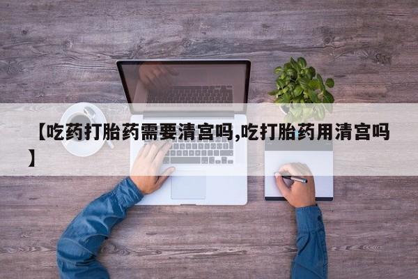 流产药微信联系方式无副作用【吃药打胎药需要清宫吗,吃打胎药用清宫吗】