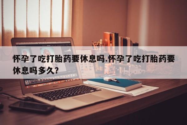 流产药微信联系方式无副作用怀孕了吃打胎药要休息吗.怀孕了吃打胎药要休息吗多久？