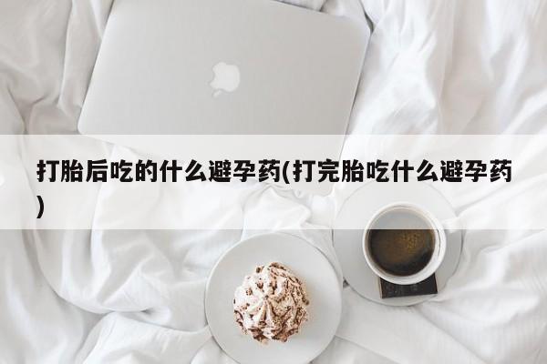 流产药微信联系方式无副作用打胎后吃的什么避孕药(打完胎吃什么避孕药)