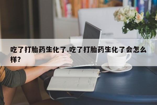 流产药微信联系方式无副作用吃了打胎药生化了.吃了打胎药生化了会怎么样？