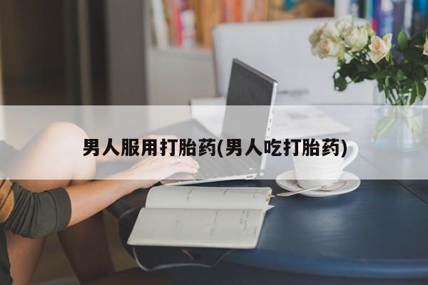 流产药微信联系方式无副作用男人服用打胎药(男人吃打胎药)