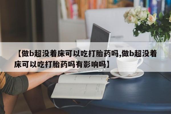 流产药微信联系方式无副作用【做b超没着床可以吃打胎药吗,做b超没着床可以吃打胎药吗有影响吗】