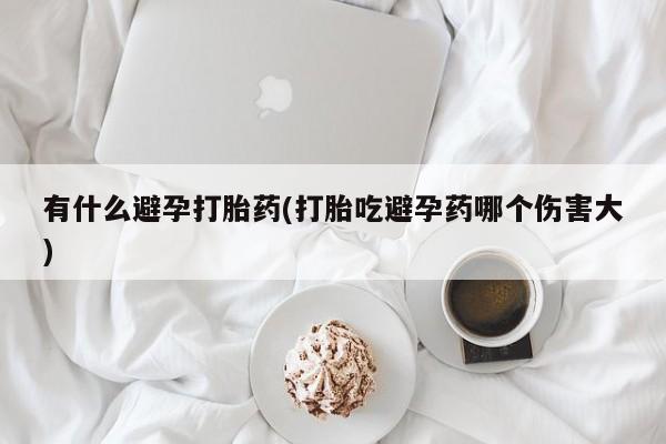 流产药微信联系方式无副作用有什么避孕打胎药(打胎吃避孕药哪个伤害大)