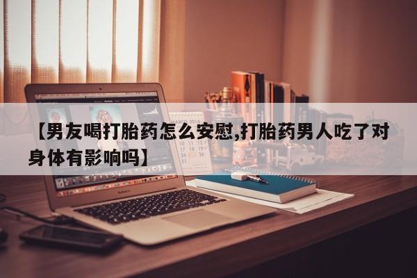 流产药微信联系方式无副作用【男友喝打胎药怎么安慰,打胎药男人吃了对身体有影响吗】