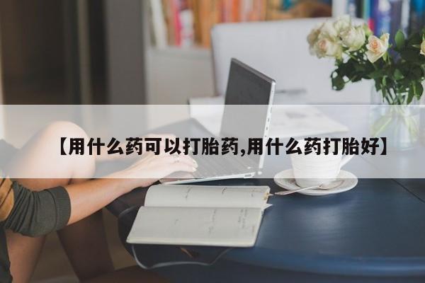 流产药微信联系方式无副作用【用什么药可以打胎药,用什么药打胎好】