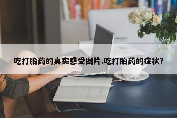 流产药微信联系方式无副作用吃打胎药的真实感受图片.吃打胎药的症状？