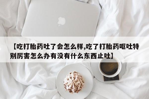 流产药微信联系方式无副作用【吃打胎药吐了会怎么样,吃了打胎药呕吐特别厉害怎么办有没有什么东西止吐】