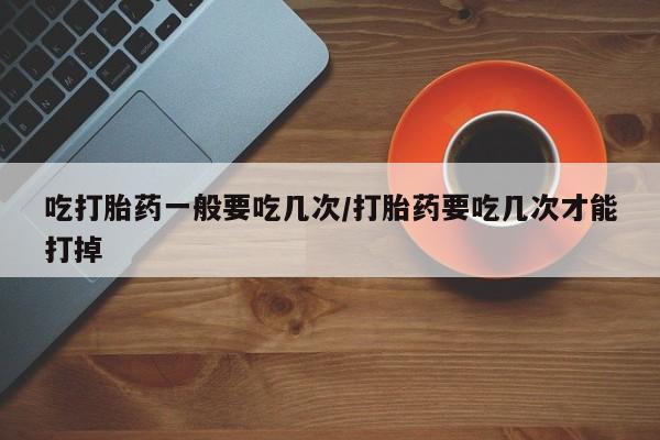 流产药微信联系方式无副作用吃打胎药一般要吃几次/打胎药要吃几次才能打掉