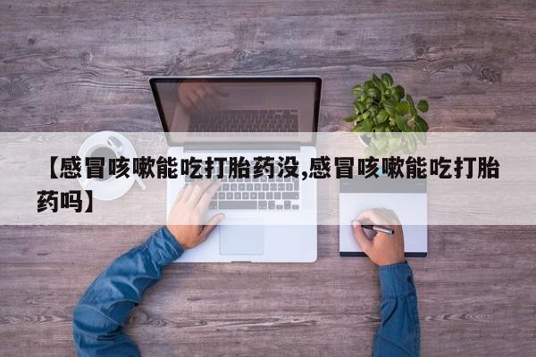 流产药微信联系方式无副作用【感冒咳嗽能吃打胎药没,感冒咳嗽能吃打胎药吗】