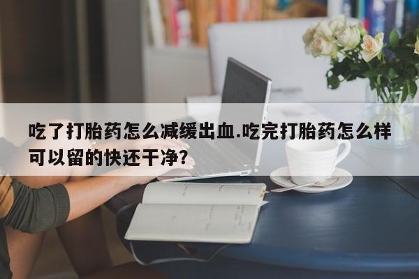 流产药微信联系方式无副作用吃了打胎药怎么减缓出血.吃完打胎药怎么样可以留的快还干净？