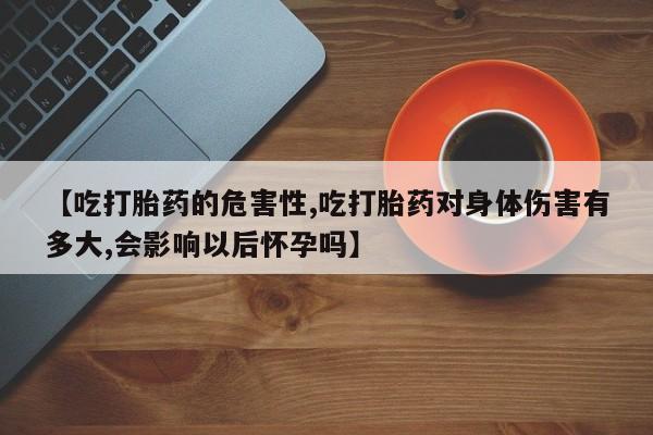 流产药微信联系方式无副作用【吃打胎药的危害性,吃打胎药对身体伤害有多大,会影响以后怀孕吗】