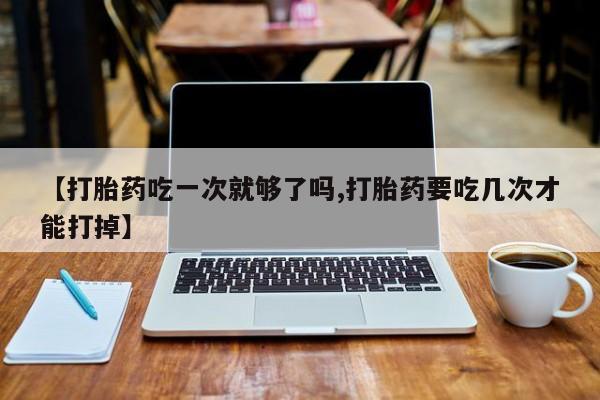 流产药微信联系方式无副作用【打胎药吃一次就够了吗,打胎药要吃几次才能打掉】