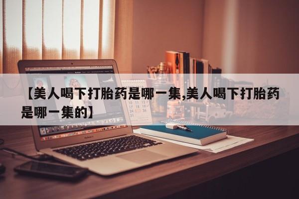 流产药微信联系方式无副作用【美人喝下打胎药是哪一集,美人喝下打胎药是哪一集的】