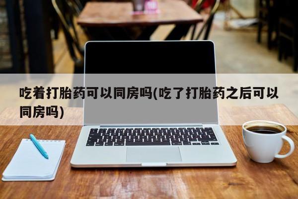 流产药微信联系方式无副作用吃着打胎药可以同房吗(吃了打胎药之后可以同房吗)