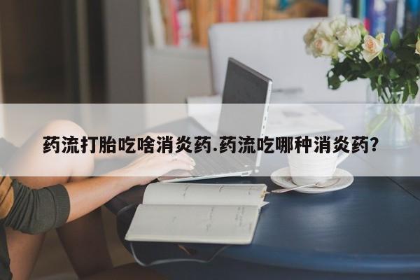 流产药微信联系方式无副作用药流打胎吃啥消炎药.药流吃哪种消炎药？