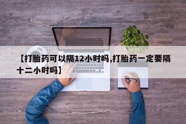 流产药微信联系方式无副作用【打胎药可以隔12小时吗,打胎药一定要隔十二小时吗】